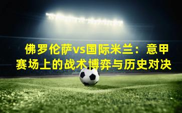 佛罗伦萨vs国际米兰：意甲赛场上的战术博弈与历史对决