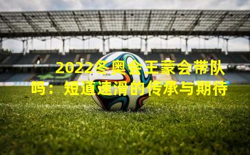 2022冬奥会王蒙会带队吗：短道速滑的传承与期待