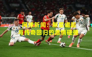  网球新闻：新星崛起与传奇回归的激情碰撞