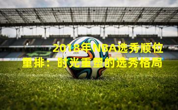 2018年NBA选秀顺位重排：时光重塑的选秀格局