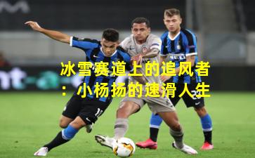 冰雪赛道上的追风者：小杨扬的速滑人生