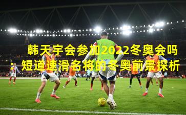 韩天宇会参加2022冬奥会吗：短道速滑名将的冬奥前景探析